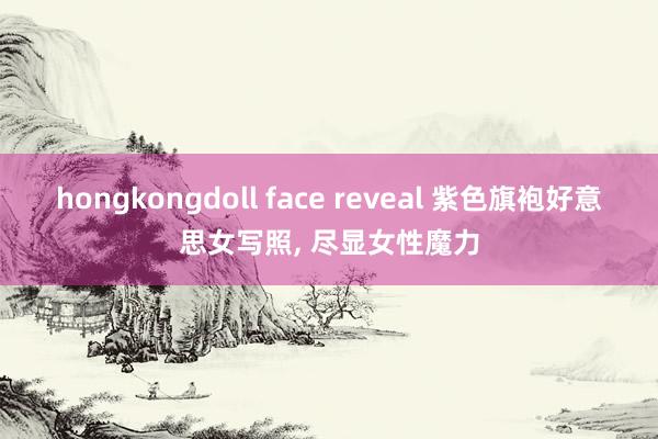 hongkongdoll face reveal 紫色旗袍好意思女写照， 尽显女性魔力