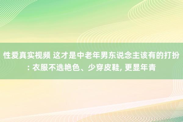 性爱真实视频 这才是中老年男东说念主该有的打扮: 衣服不选艳色、少穿皮鞋， 更显年青