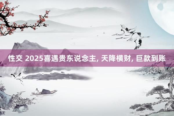 性交 2025喜遇贵东说念主， 天降横财， 巨款到账