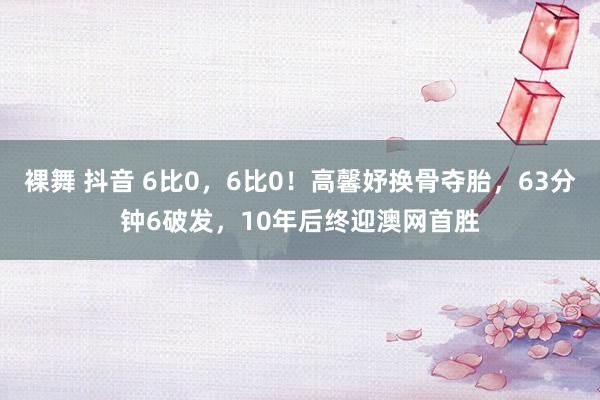 裸舞 抖音 6比0，6比0！高馨妤换骨夺胎，63分钟6破发，10年后终迎澳网首胜