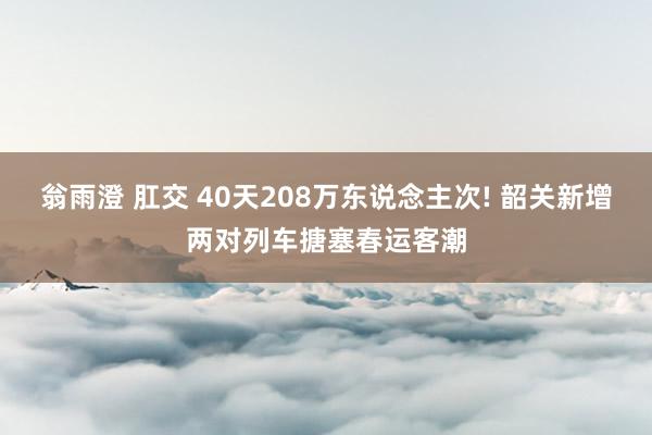 翁雨澄 肛交 40天208万东说念主次! 韶关新增两对列车搪塞春运客潮