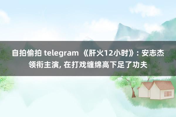 自拍偷拍 telegram 《肝火12小时》: 安志杰领衔主演， 在打戏缠绵高下足了功夫