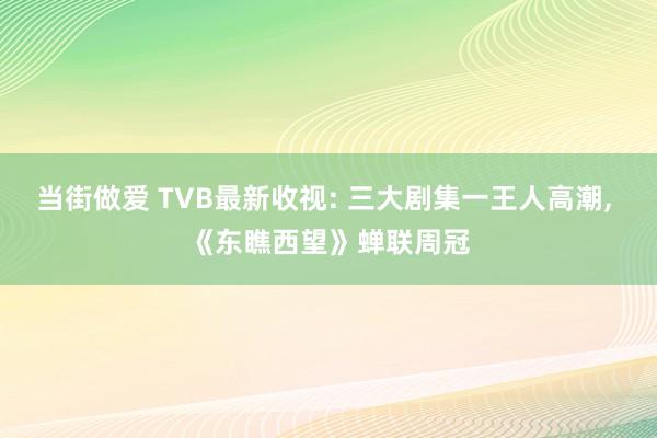 当街做爱 TVB最新收视: 三大剧集一王人高潮， 《东瞧西望》蝉联周冠