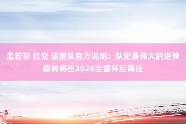 孟若羽 肛交 法国队官方说明：队史最伟大的进修德尚将在2026全国杯后离任