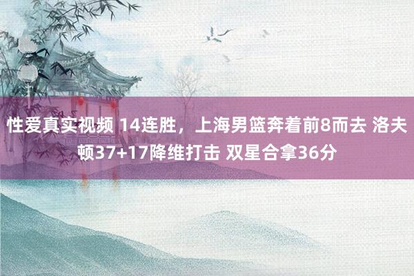 性爱真实视频 14连胜，上海男篮奔着前8而去 洛夫顿37+17降维打击 双星合拿36分