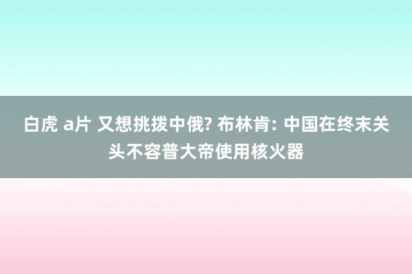 白虎 a片 又想挑拨中俄? 布林肯: 中国在终末关头不容普大帝使用核火器