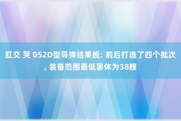 肛交 哭 052D型导弹结果舰: 前后打造了四个批次， 装备范围最低罢休为38艘