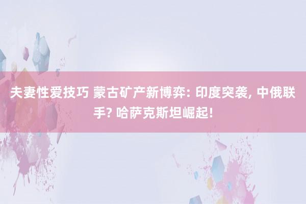 夫妻性爱技巧 蒙古矿产新博弈: 印度突袭， 中俄联手? 哈萨克斯坦崛起!