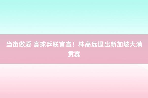 当街做爱 寰球乒联官宣！林高远退出新加坡大满贯赛