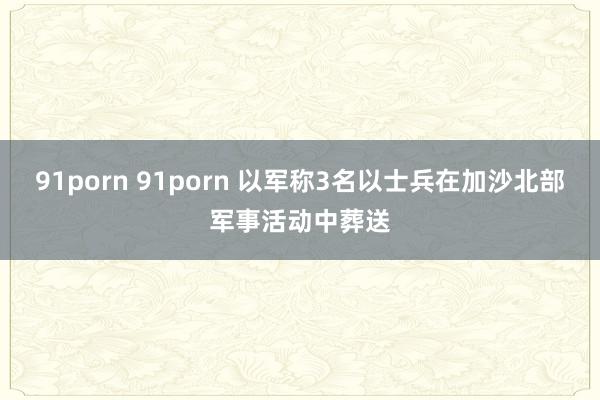 91porn 91porn 以军称3名以士兵在加沙北部军事活动中葬送