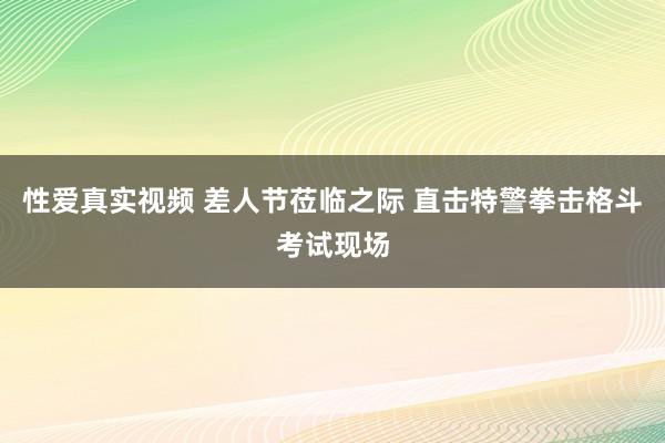 性爱真实视频 差人节莅临之际 直击特警拳击格斗考试现场