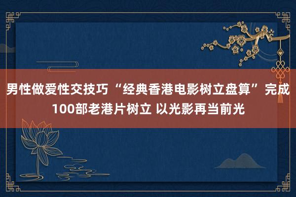 男性做爱性交技巧 “经典香港电影树立盘算” 完成100部老港片树立 以光影再当前光