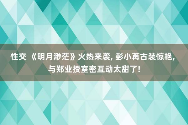 性交 《明月渺茫》火热来袭， 彭小苒古装惊艳， 与郑业授室密互动太甜了!