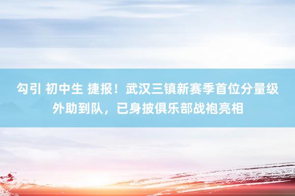 勾引 初中生 捷报！武汉三镇新赛季首位分量级外助到队，已身披俱乐部战袍亮相