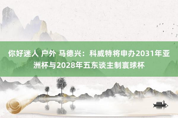 你好迷人 户外 马德兴：科威特将申办2031年亚洲杯与2028年五东谈主制寰球杯