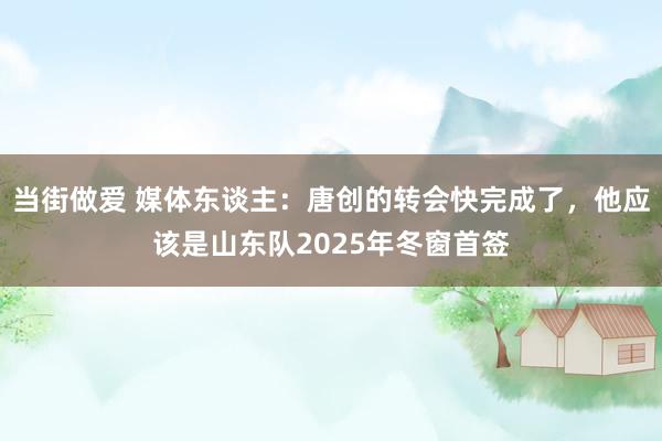 当街做爱 媒体东谈主：唐创的转会快完成了，他应该是山东队2025年冬窗首签