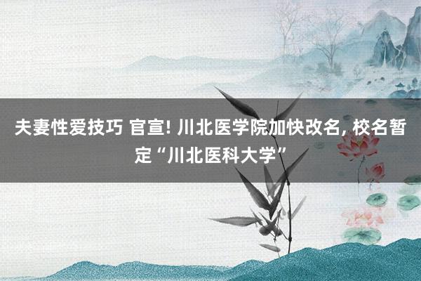 夫妻性爱技巧 官宣! 川北医学院加快改名， 校名暂定“川北医科大学”