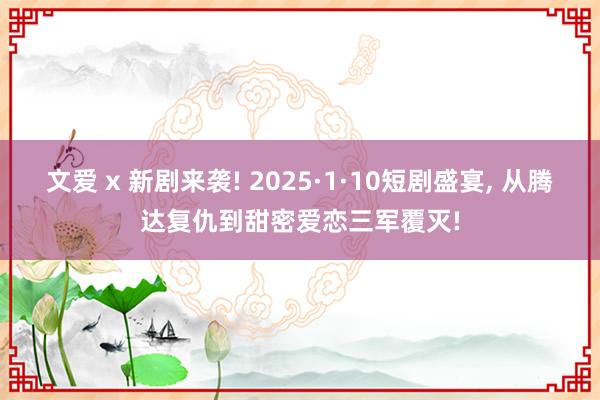 文爱 x 新剧来袭! 2025·1·10短剧盛宴， 从腾达复仇到甜密爱恋三军覆灭!