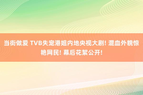 当街做爱 TVB失宠港姐内地央视大剧! 混血外貌惊艳网民! 幕后花絮公开!