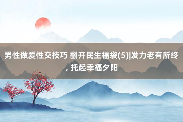 男性做爱性交技巧 翻开民生福袋(5)|发力老有所终， 托起幸福夕阳