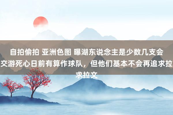 自拍偷拍 亚洲色图 曝湖东说念主是少数几支会在交游死心日前有算作球队，但他们基本不会再追求拉文