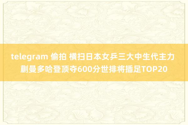 telegram 偷拍 横扫日本女乒三大中生代主力 蒯曼多哈登顶夺600分世排将插足TOP20