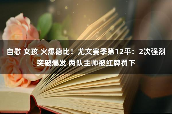 自慰 女孩 火爆德比！尤文赛季第12平：2次强烈突破爆发 两队主帅被红牌罚下