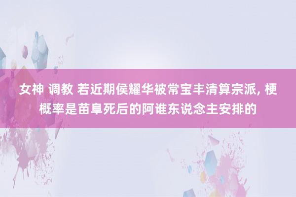 女神 调教 若近期侯耀华被常宝丰清算宗派， 梗概率是苗阜死后的阿谁东说念主安排的