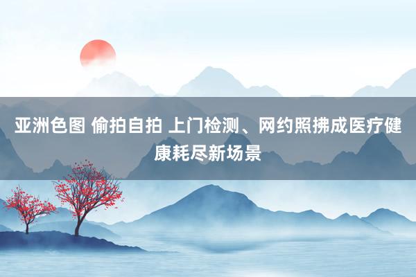 亚洲色图 偷拍自拍 上门检测、网约照拂成医疗健康耗尽新场景