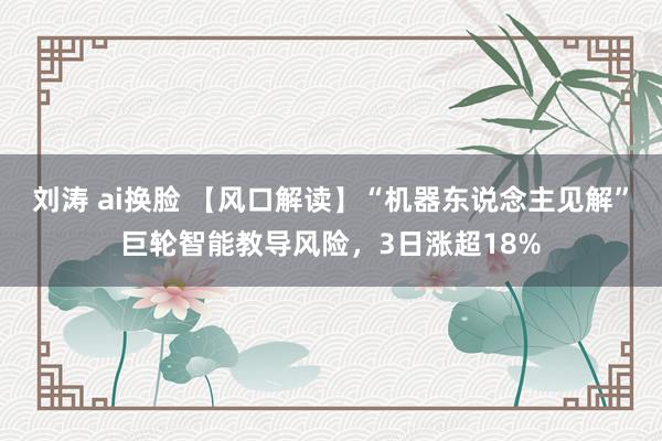 刘涛 ai换脸 【风口解读】“机器东说念主见解”巨轮智能教导风险，3日涨超18%