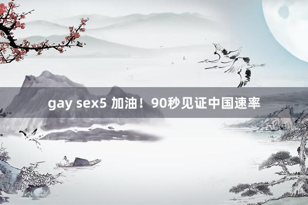 gay sex5 加油！90秒见证中国速率