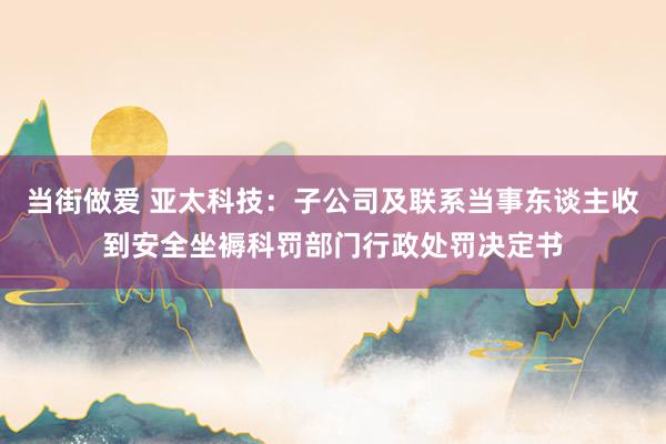 当街做爱 亚太科技：子公司及联系当事东谈主收到安全坐褥科罚部门行政处罚决定书