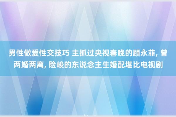 男性做爱性交技巧 主抓过央视春晚的顾永菲， 曾两婚两离， 险峻的东说念主生婚配堪比电视剧