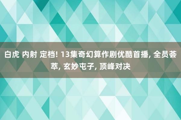 白虎 内射 定档! 13集奇幻算作剧优酷首播， 全员荟萃， 玄妙屯子， 顶峰对决