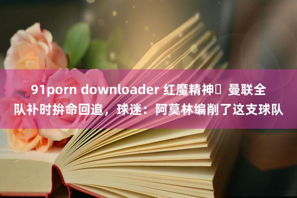 91porn downloader 红魔精神❗曼联全队补时拚命回追，球迷：阿莫林编削了这支球队