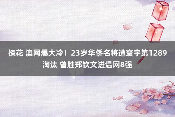 探花 澳网爆大冷！23岁华侨名将遭寰宇第1289淘汰 曾胜郑钦文进温网8强