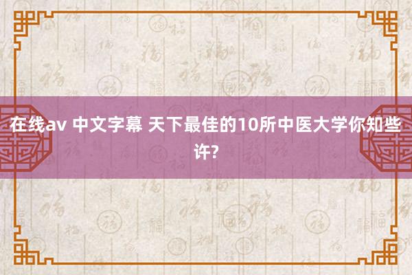 在线av 中文字幕 天下最佳的10所中医大学你知些许?