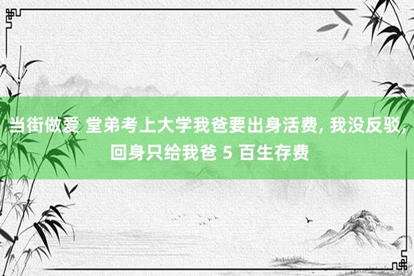 当街做爱 堂弟考上大学我爸要出身活费， 我没反驳， 回身只给我爸 5 百生存费