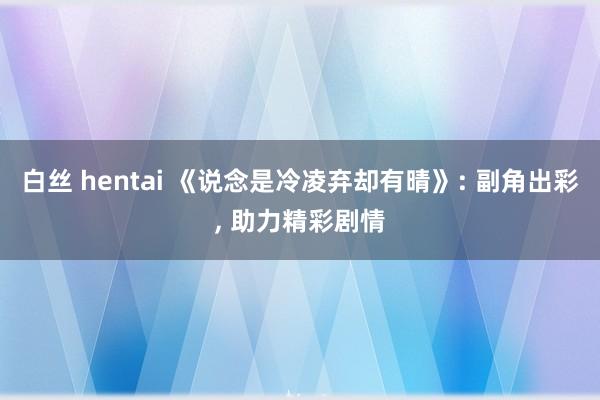 白丝 hentai 《说念是冷凌弃却有晴》: 副角出彩， 助力精彩剧情