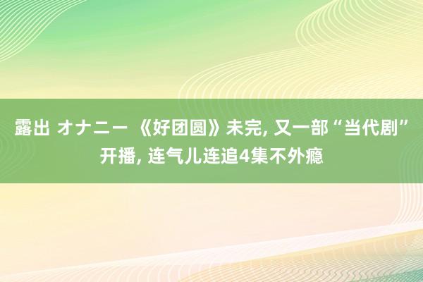 露出 オナニー 《好团圆》未完， 又一部“当代剧”开播， 连气儿连追4集不外瘾