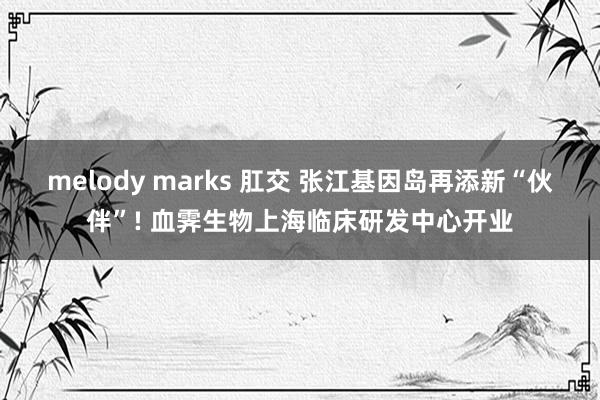 melody marks 肛交 张江基因岛再添新“伙伴”! 血霁生物上海临床研发中心开业