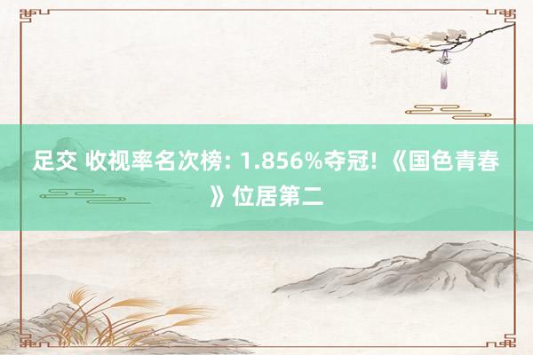 足交 收视率名次榜: 1.856%夺冠! 《国色青春》位居第二