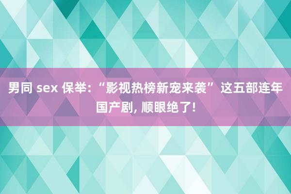 男同 sex 保举: “影视热榜新宠来袭” 这五部连年国产剧， 顺眼绝了!