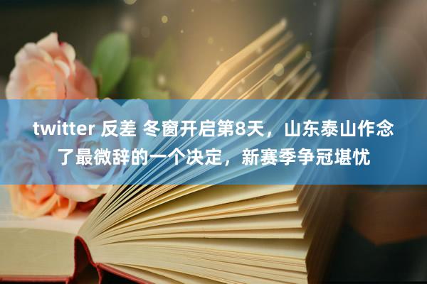 twitter 反差 冬窗开启第8天，山东泰山作念了最微辞的一个决定，新赛季争冠堪忧