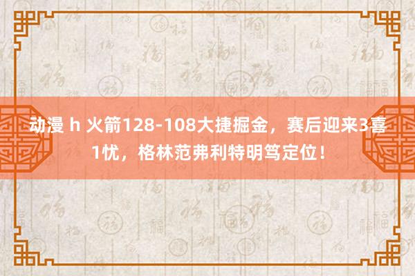 动漫 h 火箭128-108大捷掘金，赛后迎来3喜1忧，格林范弗利特明笃定位！