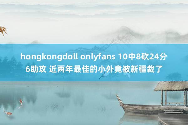 hongkongdoll onlyfans 10中8砍24分6助攻 近两年最佳的小外竟被新疆裁了