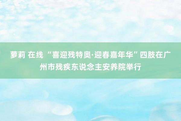 萝莉 在线 “喜迎残特奥·迎春嘉年华”四肢在广州市残疾东说念主安养院举行