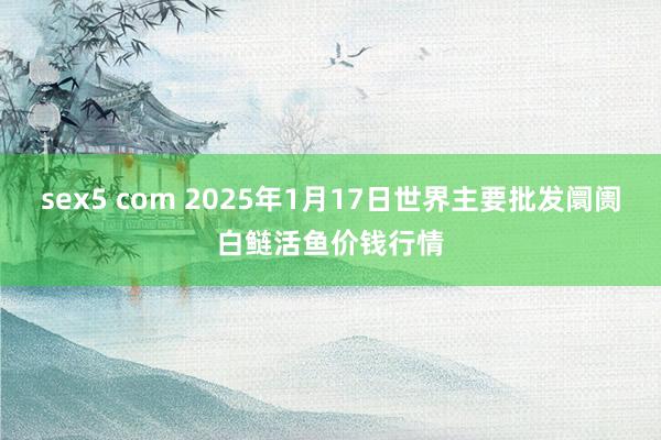 sex5 com 2025年1月17日世界主要批发阛阓白鲢活鱼价钱行情