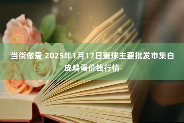 当街做爱 2025年1月17日寰球主要批发市集白皮鸡蛋价钱行情