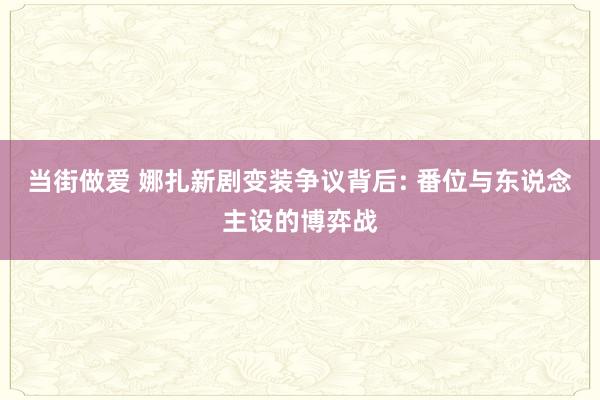 当街做爱 娜扎新剧变装争议背后: 番位与东说念主设的博弈战